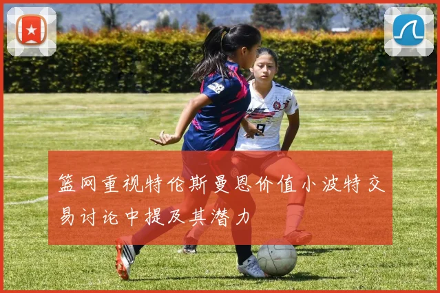 篮网重视特伦斯曼恩价值小波特交易讨论中提及其潜力