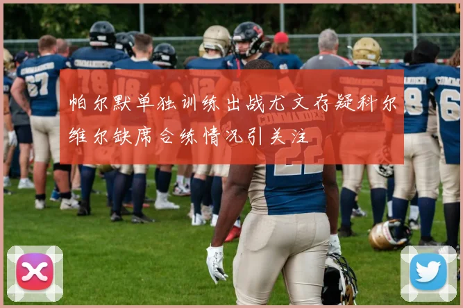 帕尔默单独训练出战尤文存疑科尔维尔缺席合练情况引关注