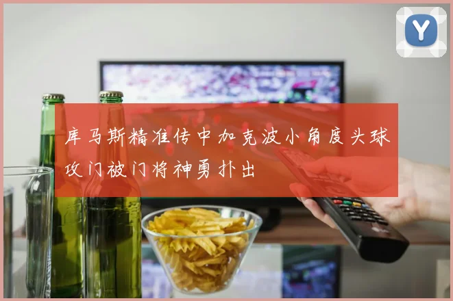 库马斯精准传中加克波小角度头球攻门被门将神勇扑出