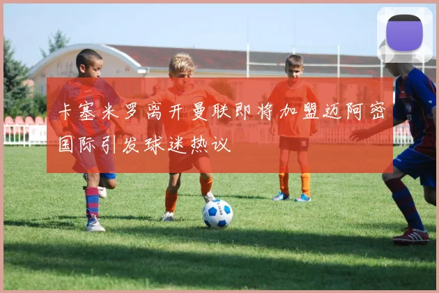 卡塞米罗离开曼联即将加盟迈阿密国际引发球迷热议