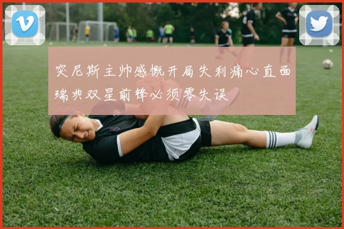 突尼斯主帅感慨开局失利痛心直面瑞典双星前锋必须零失误