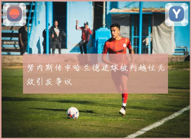 努内斯传中哈兰德进球被判越位无效引发争议