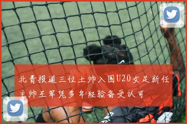 北青报道三位土帅入围U20女足新任主帅王军凭多年经验备受认可