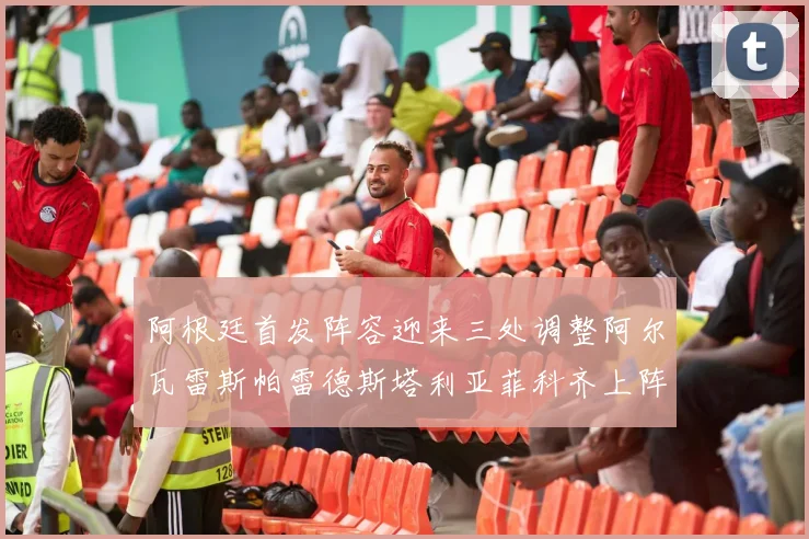 阿根廷首发阵容迎来三处调整阿尔瓦雷斯帕雷德斯塔利亚菲科齐上阵