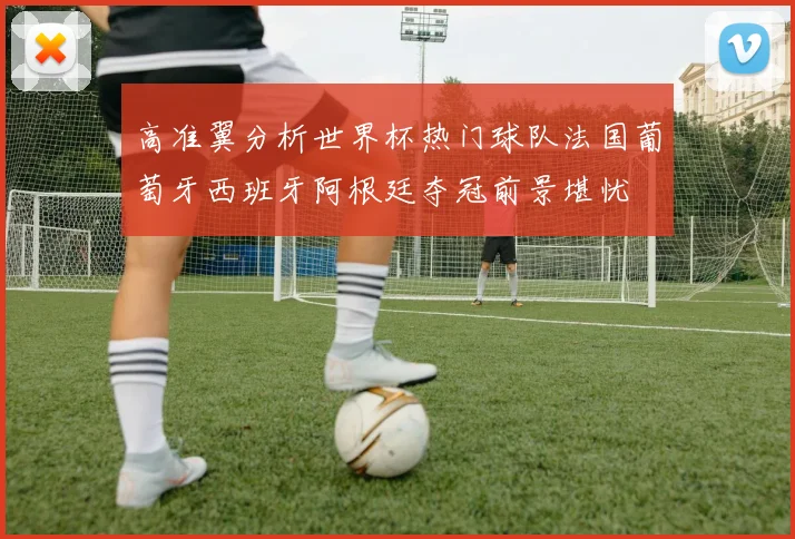 高准翼分析世界杯热门球队法国葡萄牙西班牙阿根廷夺冠前景堪忧