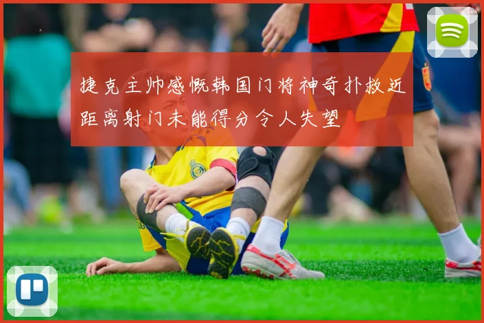 捷克主帅感慨韩国门将神奇扑救近距离射门未能得分令人失望