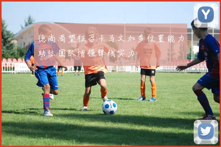 德尚渴望征召卡马文加多位置能力助法国队增强锋线实力