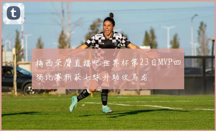 梅西荣膺直播吧世界杯第23日MVP四场比赛斩获七球并助攻乌龙