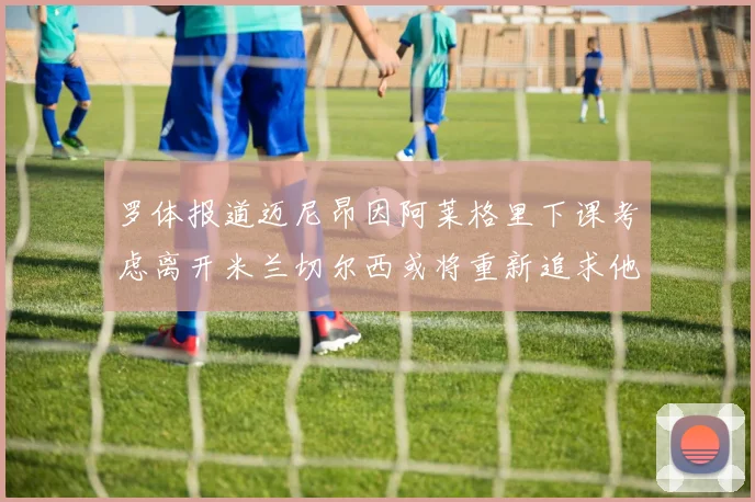罗体报道迈尼昂因阿莱格里下课考虑离开米兰切尔西或将重新追求他