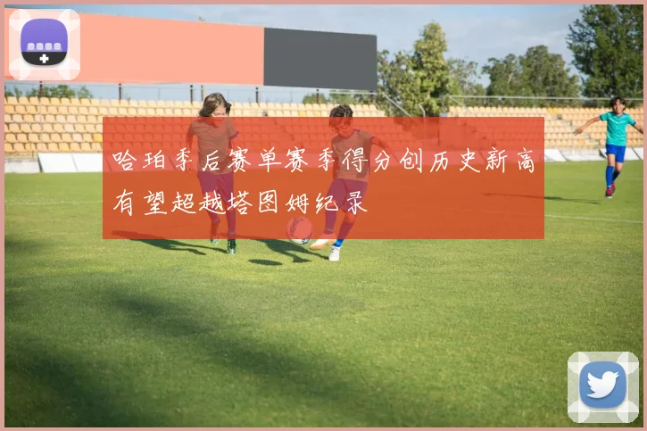 哈珀季后赛单赛季得分创历史新高有望超越塔图姆纪录