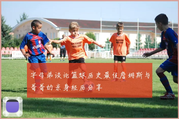 字母弟谈论篮球历史最佳詹姆斯与哥哥的亲身经历分享