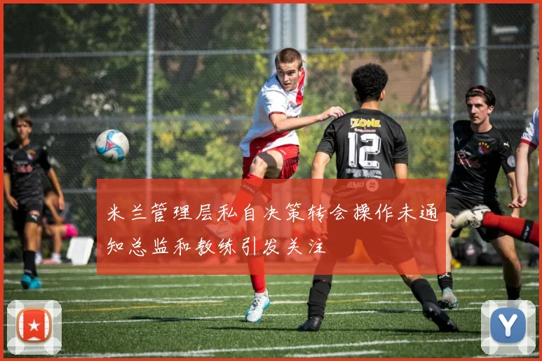 米兰管理层私自决策转会操作未通知总监和教练引发关注