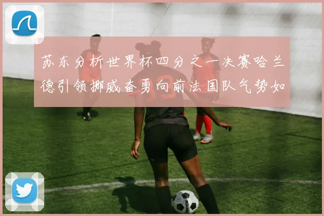 苏东分析世界杯四分之一决赛哈兰德引领挪威奋勇向前法国队气势如虹