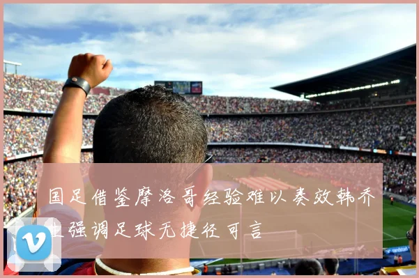 国足借鉴摩洛哥经验难以奏效韩乔生强调足球无捷径可言