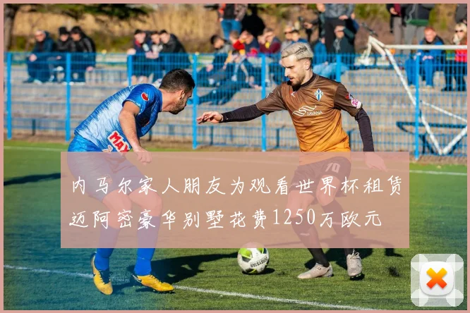 内马尔家人朋友为观看世界杯租赁迈阿密豪华别墅花费1250万欧元