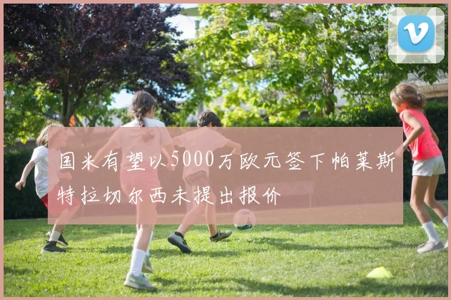 国米有望以5000万欧元签下帕莱斯特拉切尔西未提出报价