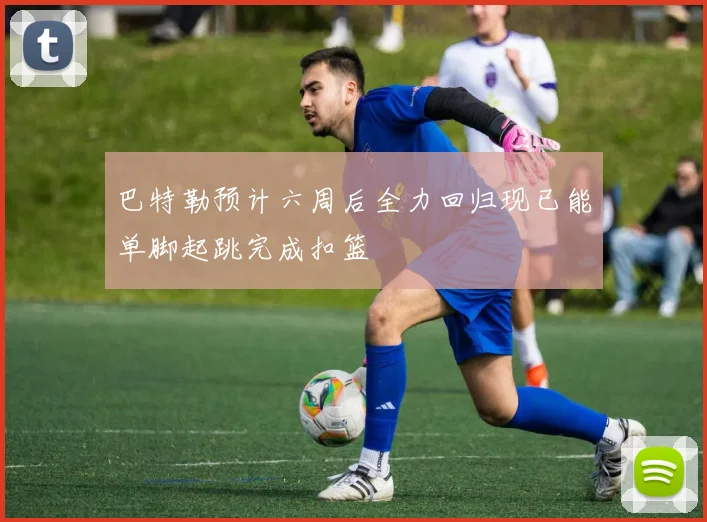 巴特勒预计六周后全力回归现已能单脚起跳完成扣篮