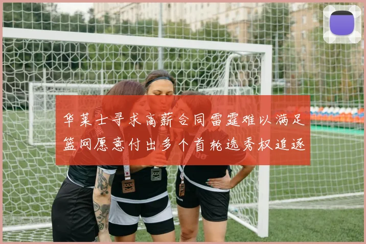 华莱士寻求高薪合同雷霆难以满足篮网愿意付出多个首轮选秀权追逐