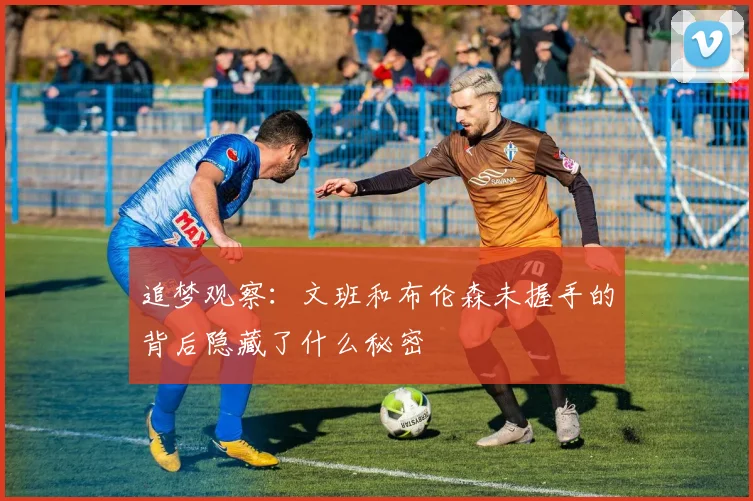 追梦观察：文班和布伦森未握手的背后隐藏了什么秘密