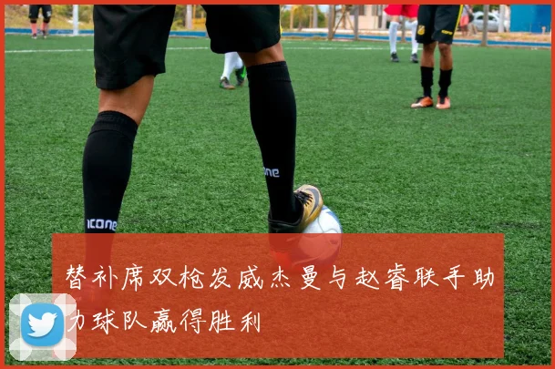 替补席双枪发威杰曼与赵睿联手助力球队赢得胜利