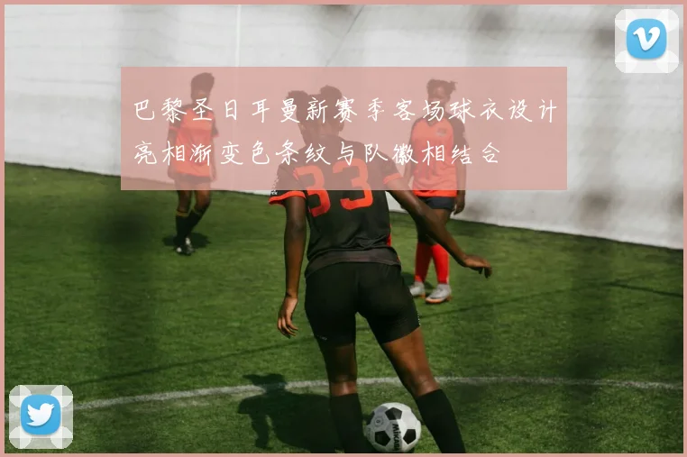 巴黎圣日耳曼新赛季客场球衣设计亮相渐变色条纹与队徽相结合