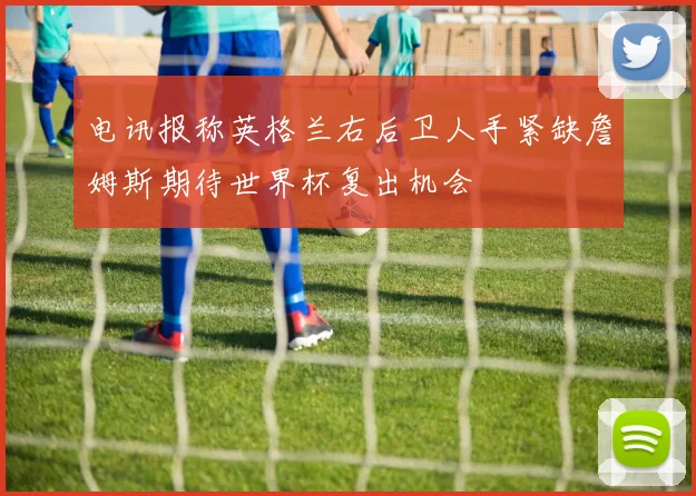 电讯报称英格兰右后卫人手紧缺詹姆斯期待世界杯复出机会