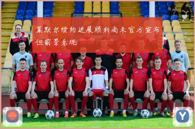 莱默尔续约进展顺利尚未官方宣布但前景乐观
