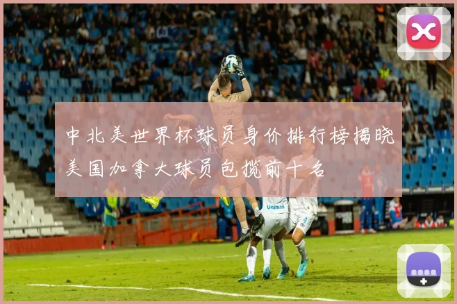 中北美世界杯球员身价排行榜揭晓美国加拿大球员包揽前十名