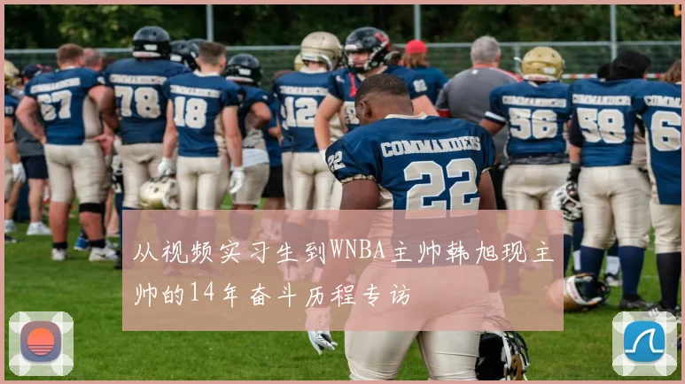 从视频实习生到WNBA主帅韩旭现主帅的14年奋斗历程专访