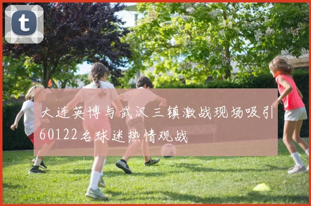 大连英博与武汉三镇激战现场吸引60122名球迷热情观战