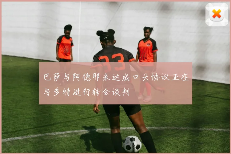 巴萨与阿德耶米达成口头协议正在与多特进行转会谈判