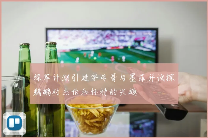 绿军计划引进字母哥与墨菲并试探鹈鹕对杰伦和怀特的兴趣