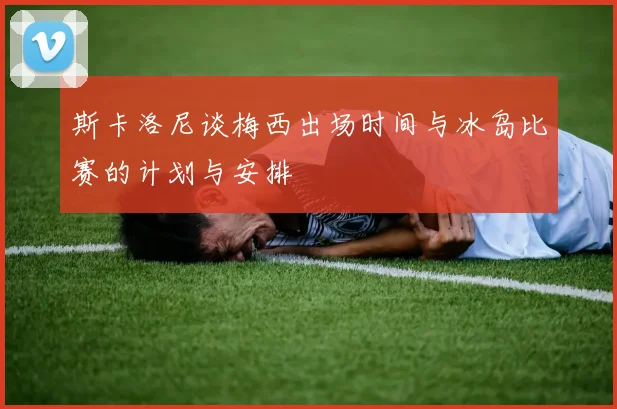 斯卡洛尼谈梅西出场时间与冰岛比赛的计划与安排